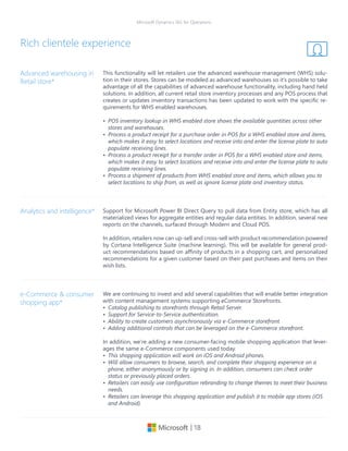 | 18
Microsoft Dynamics 365 for Operations
This functionality will let retailers use the advanced warehouse management (WHS) solu-
tion in their stores. Stores can be modeled as advanced warehouses so it’s possible to take
advantage of all the capabilities of advanced warehouse functionality, including hand held
solutions. In addition, all current retail store inventory processes and any POS process that
creates or updates inventory transactions has been updated to work with the specific re-
quirements for WHS enabled warehouses.
•	 POS inventory lookup in WHS enabled store shows the available quantities across other
stores and warehouses.
•	 Process a product receipt for a purchase order in POS for a WHS enabled store and items,
which makes it easy to select locations and receive into and enter the license plate to auto
populate receiving lines.
•	 Process a product receipt for a transfer order in POS for a WHS enabled store and items,
which makes it easy to select locations and receive into and enter the license plate to auto
populate receiving lines.
•	 Process a shipment of products from WHS enabled store and items, which allows you to
select locations to ship from, as well as ignore license plate and inventory status.
Advanced warehousing in
Retail store*
Support for Microsoft Power BI Direct Query to pull data from Entity store, which has all
materialized views for aggregate entities and regular data entities. In addition, several new
reports on the channels, surfaced through Modern and Cloud POS.
In addition, retailers now can up-sell and cross-sell with product recommendation powered
by Cortana Intelligence Suite (machine learning). This will be available for general prod-
uct recommendations based on affinity of products in a shopping cart, and personalized
recommendations for a given customer based on their past purchases and items on their
wish lists.
Analytics and intelligence*
Rich clientele experience
We are continuing to invest and add several capabilities that will enable better integration
with content management systems supporting eCommerce Storefronts.
•	 Catalog publishing to storefronts through Retail Server.
•	 Support for Service-to-Service authentication.
•	 Ability to create customers asynchronously via e-Commerce storefront.
•	 Adding additional controls that can be leveraged on the e-Commerce storefront.
In addition, we’re adding a new consumer-facing mobile shopping application that lever-
ages the same e-Commerce components used today.
•	 This shopping application will work on iOS and Android phones.
•	 Will allow consumers to browse, search, and complete their shopping experience on a
phone, either anonymously or by signing in. In addition, consumers can check order
status or previously placed orders.
•	 Retailers can easily use configuration rebranding to change themes to meet their business
needs.
•	 Retailers can leverage this shopping application and publish it to mobile app stores (iOS
and Android).
e-Commerce & consumer
shopping app*
 