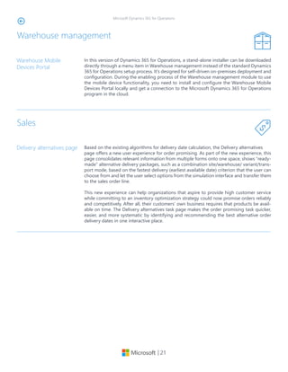 | 21
Microsoft Dynamics 365 for Operations
Warehouse management
In this version of Dynamics 365 for Operations, a stand-alone installer can be downloaded
directly through a menu item in Warehouse management instead of the standard Dynamics
365 for Operations setup process. It’s designed for self-driven on-premises deployment and
configuration. During the enabling process of the Warehouse management module to use
the mobile device functionality, you need to install and configure the Warehouse Mobile
Devices Portal locally and get a connection to the Microsoft Dynamics 365 for Operations
program in the cloud.
Warehouse Mobile
Devices Portal
Sales
Based on the existing algorithms for delivery date calculation, the Delivery alternatives
page offers a new user experience for order promising. As part of the new experience, this
page consolidates relevant information from multiple forms onto one space, shows “ready-
made” alternative delivery packages, such as a combination site/warehouse/ variant/trans-
port mode, based on the fastest delivery (earliest available date) criterion that the user can
choose from and let the user select options from the simulation interface and transfer them
to the sales order line.
This new experience can help organizations that aspire to provide high customer service
while committing to an inventory optimization strategy could now promise orders reliably
and competitively. After all, their customers’ own business requires that products be avail-
able on time. The Delivery alternatives task page makes the order promising task quicker,
easier, and more systematic by identifying and recommending the best alternative order
delivery dates in one interactive place.
Delivery alternatives page
 