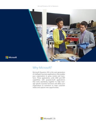 | 26
Microsoft Dynamics 365 for Operations
Why Microsoft?
Microsoft Dynamics 365 is the next generation
of intelligent business applications that enables
your organization to grow, evolve and trans-
form. These applications unify CRM and ERP
capabilities with purpose-built applications
that work seamlessly together to help man-
age specific business functions and allow your
organization to transform to meet customer
needs and capture new opportunities.
 
