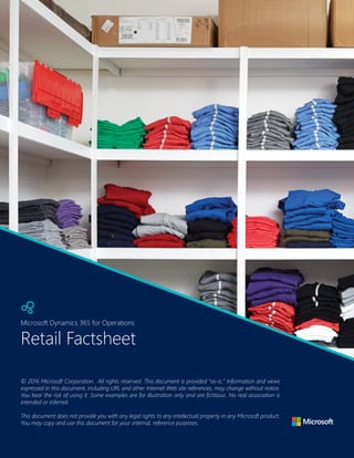| 27
Microsoft Dynamics 365 for Operations
Retail Factsheet
Microsoft Dynamics 365 for Operations
© 2016 Microsoft Corporation.  All rights reserved. This document is provided "as-is." Information and views
expressed in this document, including URL and other Internet Web site references, may change without notice.
You bear the risk of using it. Some examples are for illustration only and are fictitious. No real association is
intended or inferred.
 
This document does not provide you with any legal rights to any intellectual property in any Microsoft product.
You may copy and use this document for your internal, reference purposes.
 