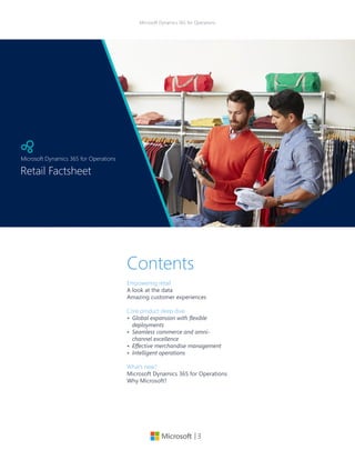 | 3
Microsoft Dynamics 365 for Operations
Contents
Empowering retail
A look at the data
Amazing customer experiences
Core product deep dive
•	 Global expansion with flexible
deployments
•	 Seamless commerce and omni-
channel excellence
•	 Effective merchandise management
•	 Intelligent operations
What’s new?
Microsoft Dynamics 365 for Operations
Why Microsoft?
Retail Factsheet
Microsoft Dynamics 365 for Operations
 