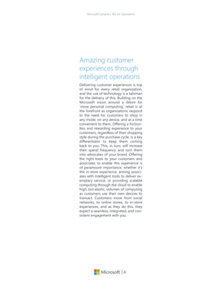 | 4
Microsoft Dynamics 365 for Operations
Amazing customer
experiences through
intelligent operations
Delivering customer experiences is top
of mind for every retail organization,
and the use of technology is a talisman
for the delivery of this. Building on the
Microsoft vision around a desire for
‘more personal computing,’ retail is at
the forefront as organizations respond
to the need for customers to shop in
any mode, on any device, and at a time
convenient to them. Offering a friction-
less and rewarding experience to your
customers, regardless of their shopping
style during the purchase cycle, is a key
differentiator to keep them coming
back to you. This, in turn, will increase
their spend frequency and turn them
into advocates of your brand. Offering
the right tools to your customers and
associates to enable this experience is
of paramount importance, whether it’s
the in-store experience, arming associ-
ates with intelligent tools to deliver ex-
emplary service, or providing scalable
computing through the cloud to enable
high, but elastic, volumes of computing
as customers use their own devices to
transact. Customers move from social
networks, to online stores, to in-store
experiences, and as they do this, they
expect a seamless, integrated, and con-
sistent engagement with you.
 