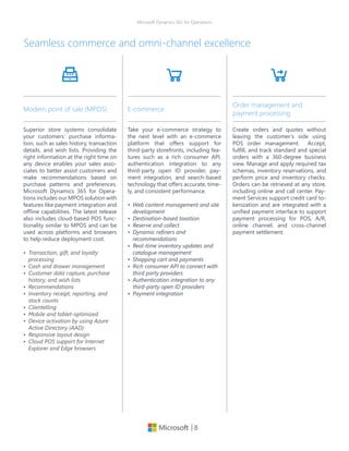 | 8
Microsoft Dynamics 365 for Operations
Seamless commerce and omni-channel excellence
Superior store systems consolidate
your customers’ purchase informa-
tion, such as sales history, transaction
details, and wish lists. Providing the
right information at the right time on
any device enables your sales asso-
ciates to better assist customers and
make recommendations based on
purchase patterns and preferences.
Microsoft Dynamics 365 for Opera-
tions includes our MPOS solution with
features like payment integration and
offline capabilities. The latest release
also includes cloud-based POS func-
tionality similar to MPOS and can be
used across platforms and browsers
to help reduce deployment cost.
•	 Transaction, gift, and loyalty
processing
•	 Cash and drawer management
•	 Customer data capture, purchase
history, and wish lists
•	 Recommendations
•	 Inventory receipt, reporting, and
stock counts
•	 Clientelling
•	 Mobile and tablet-optimized
•	 Device activation by using Azure
Active Directory (AAD)
•	 Responsive layout design
•	 Cloud POS support for Internet
Explorer and Edge browsers
Modern point of sale (MPOS)
Take your e-commerce strategy to
the next level with an e-commerce
platform that offers support for
third-party storefronts, including fea-
tures such as a rich consumer API,
authentication integration to any
third-party open ID provider, pay-
ment integration, and search-based
technology that offers accurate, time-
ly, and consistent performance.
•	 Web content management and site
development
•	 Destination-based taxation
•	 Reserve and collect
•	 Dynamic refiners and
recommendations
•	 Real-time inventory updates and
catalogue management
•	 Shopping cart and payments
•	 Rich consumer API to connect with
third party providers
•	 Authentication integration to any
third-party open ID providers
•	 Payment integration
E-commerce
Create orders and quotes without
leaving the customer’s side using
POS order management. Accept,
fulfill, and track standard and special
orders with a 360-degree business
view. Manage and apply required tax
schemas, inventory reservations, and
perform price and inventory checks.
Orders can be retrieved at any store,
including online and call center. Pay-
ment Services support credit card to-
kenization and are integrated with a
unified payment interface to support
payment processing for POS, A/R,
online channel, and cross-channel
payment settlement.
Order management and
payment processing
 