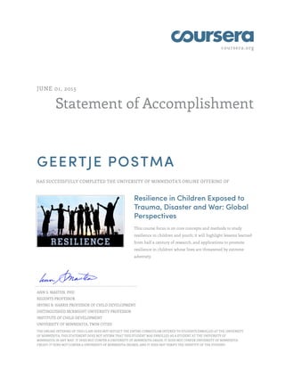 coursera.org
Statement of Accomplishment
JUNE 01, 2015
GEERTJE POSTMA
HAS SUCCESSFULLY COMPLETED THE UNIVERSITY OF MINNESOTA'S ONLINE OFFERING OF
Resilience in Children Exposed to
Trauma, Disaster and War: Global
Perspectives
This course focus is on core concepts and methods to study
resilience in children and youth; it will highlight lessons learned
from half a century of research, and applications to promote
resilience in children whose lives are threatened by extreme
adversity.
ANN S. MASTEN, PHD
REGENTS PROFESSOR
IRVING B. HARRIS PROFESSOR OF CHILD DEVELOPMENT
DISTINGUISHED MCKNIGHT UNIVERSITY PROFESSOR
INSTITUTE OF CHILD DEVELOPMENT
UNIVERSITY OF MINNESOTA, TWIN CITIES
THE ONLINE OFFERING OF THIS CLASS DOES NOT REFLECT THE ENTIRE CURRICULUM OFFERED TO STUDENTS ENROLLED AT THE UNIVERSITY
OF MINNESOTA. THIS STATEMENT DOES NOT AFFIRM THAT THIS STUDENT WAS ENROLLED AS A STUDENT AT THE UNIVERSITY OF
MINNESOTA IN ANY WAY. IT DOES NOT CONFER A UNIVERSITY OF MINNESOTA GRADE; IT DOES NOT CONFER UNIVERSITY OF MINNESOTA
CREDIT; IT DOES NOT CONFER A UNIVERSITY OF MINNESOTA DEGREE; AND IT DOES NOT VERIFY THE IDENTITY OF THE STUDENT.
 