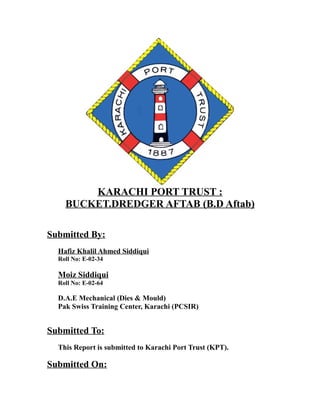 KARACHI PORT TRUST : 
BUCKET.DREDGER AFTAB (B.D Aftab) 
Submitted By: 
Hafiz Khalil Ahmed Siddiqui 
Roll No: E-02-34 
Moiz Siddiqui 
Roll No: E-02-64 
D.A.E Mechanical (Dies & Mould) 
Pak Swiss Training Center, Karachi (PCSIR) 
Submitted To: 
This Report is submitted to Karachi Port Trust (KPT). 
Submitted On: 
 