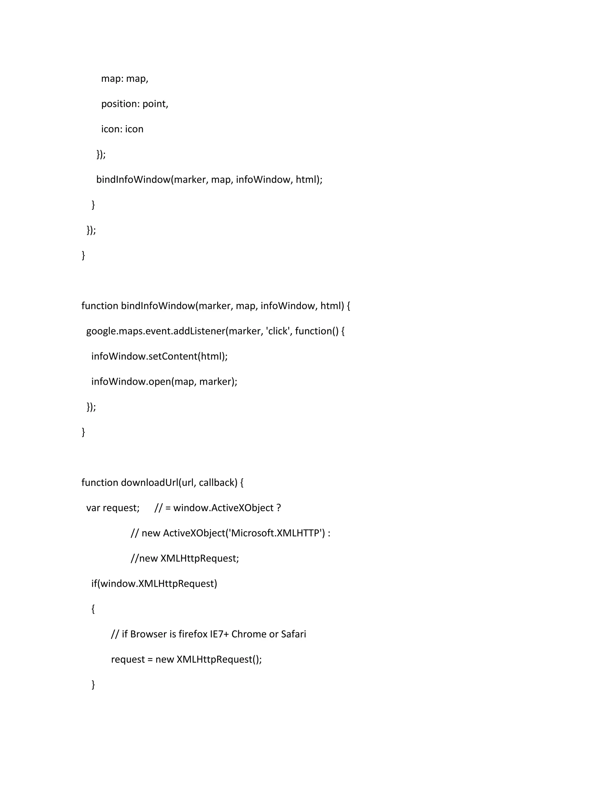 map: map,
position: point,
icon: icon
});
bindInfoWindow(marker, map, infoWindow, html);
}
});
}
function bindInfoWindow(marker, map, infoWindow, html) {
google.maps.event.addListener(marker, 'click', function() {
infoWindow.setContent(html);
infoWindow.open(map, marker);
});
}
function downloadUrl(url, callback) {
var request; // = window.ActiveXObject ?
// new ActiveXObject('Microsoft.XMLHTTP') :
//new XMLHttpRequest;
if(window.XMLHttpRequest)
{
// if Browser is firefox IE7+ Chrome or Safari
request = new XMLHttpRequest();
}
 