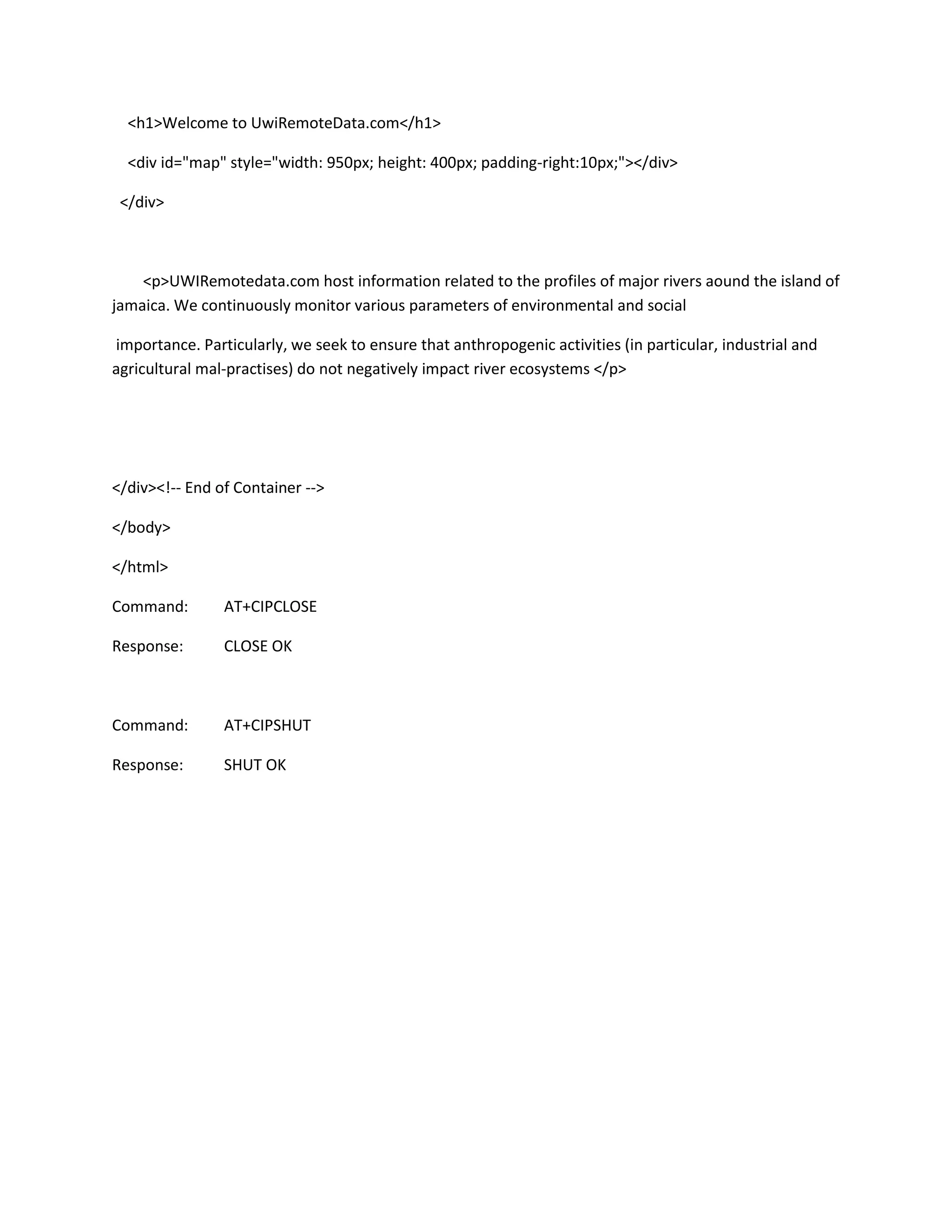<h1>Welcome to UwiRemoteData.com</h1>
<div id="map" style="width: 950px; height: 400px; padding-right:10px;"></div>
</div>
<p>UWIRemotedata.com host information related to the profiles of major rivers aound the island of
jamaica. We continuously monitor various parameters of environmental and social
importance. Particularly, we seek to ensure that anthropogenic activities (in particular, industrial and
agricultural mal-practises) do not negatively impact river ecosystems </p>
</div><!-- End of Container -->
</body>
</html>
Command: AT+CIPCLOSE
Response: CLOSE OK
Command: AT+CIPSHUT
Response: SHUT OK
 