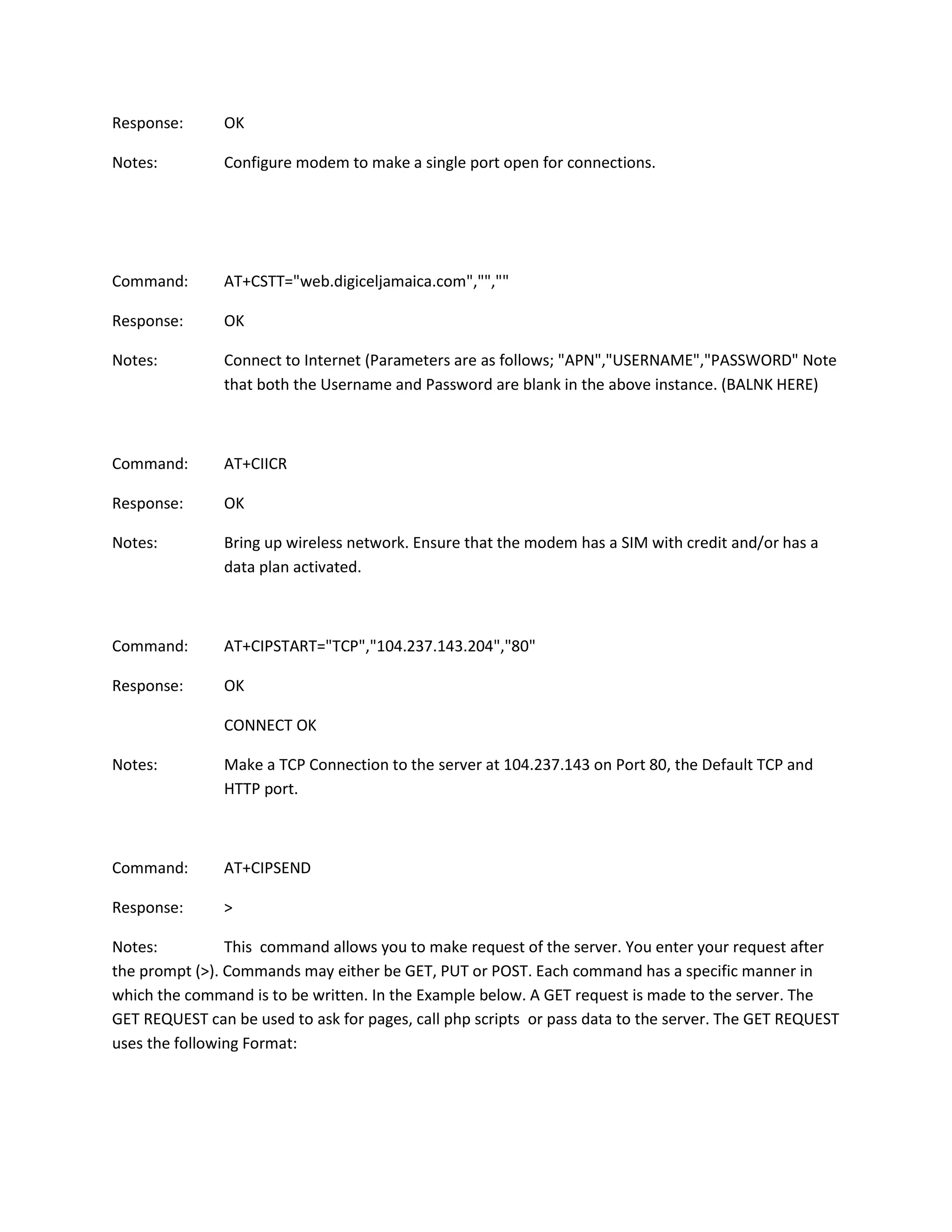 Response: OK
Notes: Configure modem to make a single port open for connections.
Command: AT+CSTT="web.digiceljamaica.com","",""
Response: OK
Notes: Connect to Internet (Parameters are as follows; "APN","USERNAME","PASSWORD" Note
that both the Username and Password are blank in the above instance. (BALNK HERE)
Command: AT+CIICR
Response: OK
Notes: Bring up wireless network. Ensure that the modem has a SIM with credit and/or has a
data plan activated.
Command: AT+CIPSTART="TCP","104.237.143.204","80"
Response: OK
CONNECT OK
Notes: Make a TCP Connection to the server at 104.237.143 on Port 80, the Default TCP and
HTTP port.
Command: AT+CIPSEND
Response: >
Notes: This command allows you to make request of the server. You enter your request after
the prompt (>). Commands may either be GET, PUT or POST. Each command has a specific manner in
which the command is to be written. In the Example below. A GET request is made to the server. The
GET REQUEST can be used to ask for pages, call php scripts or pass data to the server. The GET REQUEST
uses the following Format:
 