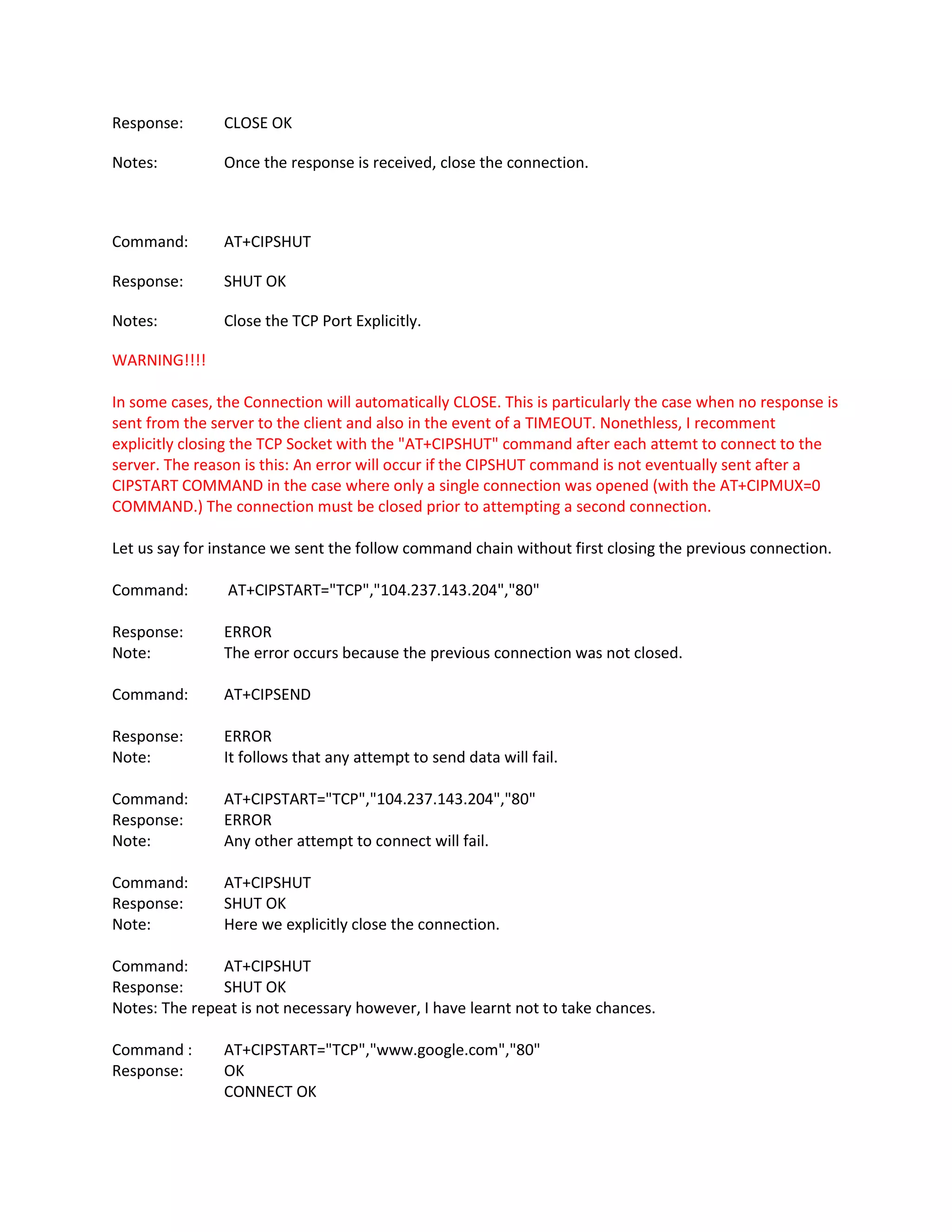 Response: CLOSE OK
Notes: Once the response is received, close the connection.
Command: AT+CIPSHUT
Response: SHUT OK
Notes: Close the TCP Port Explicitly.
WARNING!!!!
In some cases, the Connection will automatically CLOSE. This is particularly the case when no response is
sent from the server to the client and also in the event of a TIMEOUT. Nonethless, I recomment
explicitly closing the TCP Socket with the "AT+CIPSHUT" command after each attemt to connect to the
server. The reason is this: An error will occur if the CIPSHUT command is not eventually sent after a
CIPSTART COMMAND in the case where only a single connection was opened (with the AT+CIPMUX=0
COMMAND.) The connection must be closed prior to attempting a second connection.
Let us say for instance we sent the follow command chain without first closing the previous connection.
Command: AT+CIPSTART="TCP","104.237.143.204","80"
Response: ERROR
Note: The error occurs because the previous connection was not closed.
Command: AT+CIPSEND
Response: ERROR
Note: It follows that any attempt to send data will fail.
Command: AT+CIPSTART="TCP","104.237.143.204","80"
Response: ERROR
Note: Any other attempt to connect will fail.
Command: AT+CIPSHUT
Response: SHUT OK
Note: Here we explicitly close the connection.
Command: AT+CIPSHUT
Response: SHUT OK
Notes: The repeat is not necessary however, I have learnt not to take chances.
Command : AT+CIPSTART="TCP","www.google.com","80"
Response: OK
CONNECT OK
 