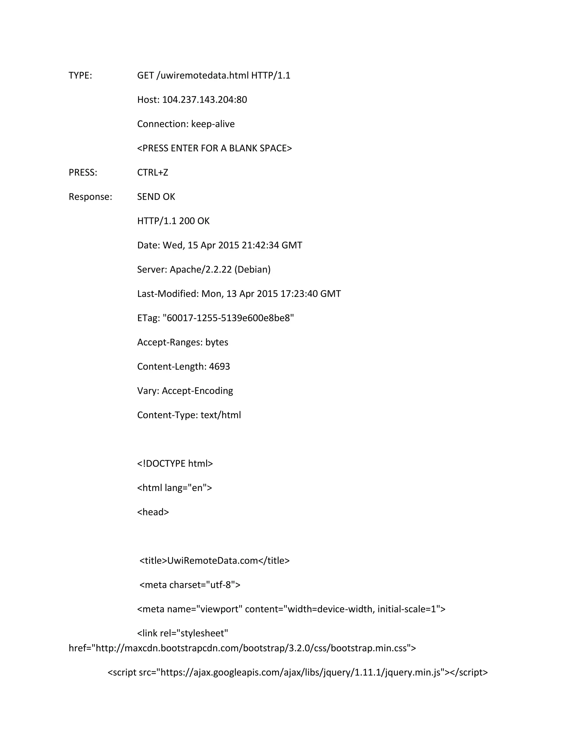 TYPE: GET /uwiremotedata.html HTTP/1.1
Host: 104.237.143.204:80
Connection: keep-alive
<PRESS ENTER FOR A BLANK SPACE>
PRESS: CTRL+Z
Response: SEND OK
HTTP/1.1 200 OK
Date: Wed, 15 Apr 2015 21:42:34 GMT
Server: Apache/2.2.22 (Debian)
Last-Modified: Mon, 13 Apr 2015 17:23:40 GMT
ETag: "60017-1255-5139e600e8be8"
Accept-Ranges: bytes
Content-Length: 4693
Vary: Accept-Encoding
Content-Type: text/html
<!DOCTYPE html>
<html lang="en">
<head>
<title>UwiRemoteData.com</title>
<meta charset="utf-8">
<meta name="viewport" content="width=device-width, initial-scale=1">
<link rel="stylesheet"
href="http://maxcdn.bootstrapcdn.com/bootstrap/3.2.0/css/bootstrap.min.css">
<script src="https://ajax.googleapis.com/ajax/libs/jquery/1.11.1/jquery.min.js"></script>
 
