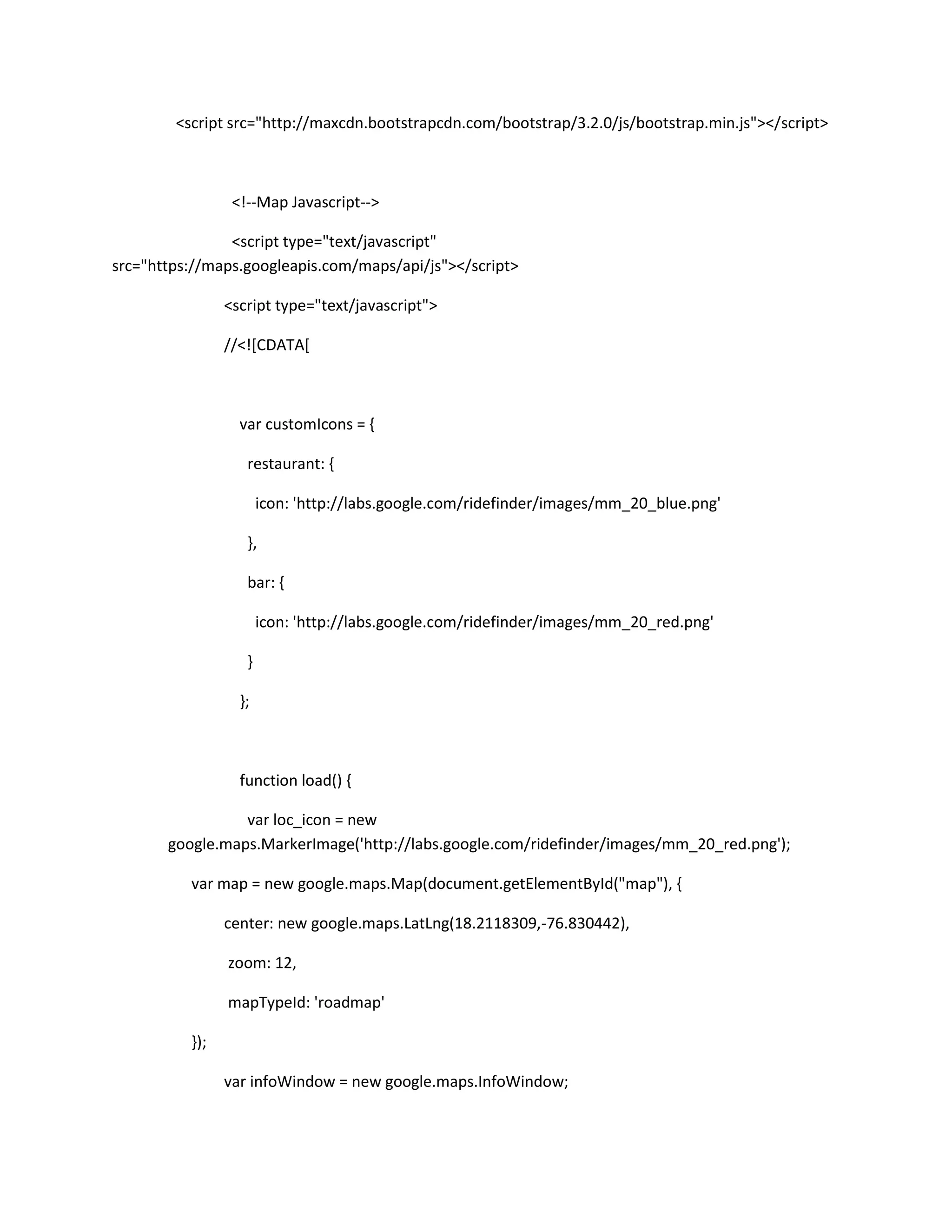<script src="http://maxcdn.bootstrapcdn.com/bootstrap/3.2.0/js/bootstrap.min.js"></script>
<!--Map Javascript-->
<script type="text/javascript"
src="https://maps.googleapis.com/maps/api/js"></script>
<script type="text/javascript">
//<![CDATA[
var customIcons = {
restaurant: {
icon: 'http://labs.google.com/ridefinder/images/mm_20_blue.png'
},
bar: {
icon: 'http://labs.google.com/ridefinder/images/mm_20_red.png'
}
};
function load() {
var loc_icon = new
google.maps.MarkerImage('http://labs.google.com/ridefinder/images/mm_20_red.png');
var map = new google.maps.Map(document.getElementById("map"), {
center: new google.maps.LatLng(18.2118309,-76.830442),
zoom: 12,
mapTypeId: 'roadmap'
});
var infoWindow = new google.maps.InfoWindow;
 
