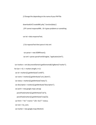 // Change this depending on the name of your PHP file
downloadUrl("createXML.php", function(data) {
//FF cannot responseXML . Or it gives problems or something
var txt = data.responseText;
// So reponseText then parse it into xml
var parser = new DOMParser();
var xml = parser.parseFromString(txt, "application/xml");
var markers = xml.documentElement.getElementsByTagName("marker");
for (var i = 0; i < markers.length; i++) {
var id = markers[i].getAttribute("unitID");
var name = markers[i].getAttribute("unit_Name");
var status = markers[i].getAttribute("status");
var description = markers[i].getAttribute("Description");
var point = new google.maps.LatLng(
parseFloat(markers[i].getAttribute("Lat")),
parseFloat(markers[i].getAttribute("Long")));
var html = "<b>" +name+ "</b> <br/>" +status;
var icon = loc_icon;
var marker = new google.maps.Marker({
 