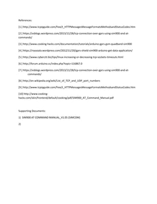References:
[1.] http://www.tcpipguide.com/free/t_HTTPMessagesMessageFormatsMethodsandStatusCodes.htm
[2.] https://vsblogs.wordpress.com/2013/11/28/tcp-connection-over-gprs-using-sim900-and-at-
commands/
[3.] http://www.cooking-hacks.com/documentation/tutorials/arduino-gprs-gsm-quadband-sim900
[4.] https://roysoala.wordpress.com/2012/11/20/gprs-shield-sim900-arduino-get-data-application/
[5.] http://www.cyberciti.biz/tips/linux-increasing-or-decreasing-tcp-sockets-timeouts.html
[6.] http://forum.arduino.cc/index.php?topic=116867.0
[7.] https://vsblogs.wordpress.com/2013/11/28/tcp-connection-over-gprs-using-sim900-and-at-
commands/
[8.] http://en.wikipedia.org/wiki/List_of_TCP_and_UDP_port_numbers
[9.] http://www.tcpipguide.com/free/t_HTTPMessagesMessageFormatsMethodsandStatusCodes.htm
[10] http://www.cooking-
hacks.com/skin/frontend/default/cooking/pdf/SIM900_AT_Command_Manual.pdf
Supporting Documents:
1) SIM900 AT COMMAND MANUAL_V1.05 (SIMCOM)
2)
 