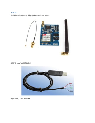 Parts:
SIMCOM SIM900 GPRS_GSM MODEM with SIM CARD.
USB TO USART/UART CABLE
AND FINALLY A COMPUTER.
 