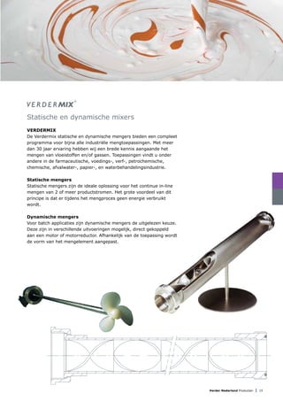 Verder Nederland Producten | 15
Statische en dynamische mixers
Verdermix
De Verdermix statische en dynamische mengers bieden een compleet
programma voor bijna alle industriële mengtoepassingen. Met meer
dan 30 jaar ervaring hebben wij een brede kennis aangaande het
mengen van vloeistoffen en/of gassen. Toepassingen vindt u onder
andere in de farmaceutische, voedings-, verf-, petrochemische,
chemische, afvalwater-, papier-, en waterbehandelingsindustrie.
Statische mengers
Statische mengers zijn de ideale oplossing voor het continue in-line
mengen van 2 of meer productstromen. Het grote voordeel van dit
principe is dat er tijdens het mengproces geen energie verbruikt
wordt.
Dynamische mengers
Voor batch applicaties zijn dynamische mengers de uitgelezen keuze.
Deze zijn in verschillende uitvoeringen mogelijk, direct gekoppeld
aan een motor of motorreductor. Afhankelijk van de toepassing wordt
de vorm van het mengelement aangepast.
 
