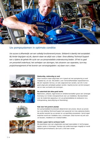 | 24
Uw pompsystemen in optimale conditie
Uw succes is afhankelijk van een volledig functionerend proces. Stilstand is daarbij niet acceptabel.
Bij Verder begrijpen wij dit, daarom staan we altijd voor u klaar. Onze afdeling Technical Support
kan u tijdens de gehele life-cycle van uw pompinstallatie ondersteuning bieden. Of het nu gaat
om preventief onderhoud, het verhelpen van storingen, het uitvoeren van reparaties, turn-key
projectmanagement of het leveren van vervangingsdelen: wij staan voor u klaar.
Kijk naar het grotere plaatje
Een pompinstallatie functioneert altijd binnen een proces. Vanuit uw proces
kan onze afdeling Technical Support een passende turn-key oplossing bieden,
die perfect aansluit op uw wensen en uw specifieke proceseisen. Vanuit eigen
expertise wordt een installatie voor u ontworpen. Deze kunnen wij ook voor
uw bouwen, installeren en in bedrijf stellen.
Deskundig, vakkundig en snel
Onze monteurs staan altijd klaar om in geval van een pompstoring zo snel
mogelijk bij u te zijn. Wij bieden u een merkonafhankelijke reparatieservice.
Als een reparatie niet bij u on-site uitgevoerd kan worden, kan dit in onze
goed uitgeruste werkplaats gedaan worden. Daarbij kunnen wij het transport
van en naar uw locatie ook verzorgen.
Omdat u geen tijd te verliezen heeft
Wij beschikken over een uitgebreide voorraad reservedelen in het Europese
logistic center in Groningen. Hierdoor zijn snelle leveringen mogelijk en wordt
stilstand geminimaliseerd, dan kunt u snel weer verder.
De zekerheid dat alles goed werkt
Balanceren, uitlijnen, lagerrevisie en verbetervoorstellen geven een verlengde
levensduur en minder energieverbruik voor uw installaties. Wij beschikken
over de modernste apparatuur om uw pompinstallaties te analyseren (o.a.
trillingsmeting, laseruitlijning en flowmeting).
 