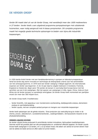 Verder Nederland Producten | 3
DE VERDER GROEP
Verder BV maakt deel uit van de Verder Groep, met wereldwijd meer dan 1600 medewerkers
in 27 landen. Verder biedt u een uitgebreid programma pompoplossingen met uitstekende
huismerken, waar nodig aangevuld met A klasse pompmerken. Dit complete programma
maakt het mogelijk goede technische oplossingen te bieden voor bijna alle industriële
toepassingen.
In 1959 startte André Verder met een handelsonderneming in pompen en laboratoriumapparatuur.
Vanaf de eerste dag waren innovatie en technologie de belangrijkste criteria voor het samenstellen
van het verkoopprogramma. In 1970 werd een Verder vestiging in België opgericht. De internationale
expansie van Verder was begonnen. In de 10 jaar daarna volgden bedrijven in Duitsland, Frankrijk,
Engeland en Oostenrijk. Begin jaren ‘90 werden de kansen in voormalig Oost Europa benut met het
oprichten van een 6-tal vestigingen. Met het openen van vestigingen in USA, Japan, China, India en Zuid-
Afrika zijn de Verder pompen nu wereldwijd verkrijgbaar. De Verder Groep heeft momenteel een jaarlijkse
omzet van meer dan 300 miljoen Euro.
De Verder Groep heeft 2 hoofddivisies:
	 Verder Scientific, met apparatuur voor monstername voorbereiding, deeltjesgrootte analyse, elementaire
	 analyse en warmtebehandeling
	 Verder Liquids, met een compleet aanbod pompen en mengers voor industriële toepassingen
Verder biedt oplossingen aan de gehele industrie. Onze producten zijn veelvuldig terug te vinden in de
chemie, proces-, laboratorium-, kunststofverwerkende-, voedingsmiddelen-, farmaceutische industrie en de
afvalwaterbehandeling.
VERDER LIQUIDS DIVISIE
De Verder Liquids Divisie produceert 8 verschillende merken innovatieve, betrouwbare kwaliteitspompen.
Hiermee wordt het grootste deel van alle pompapplicaties en -problemen effectief opgelost. De Verder Liquids
Divisie heeft vestigingen in 22 landen, om u zo op lokaal niveau niet alleen van advies te kunnen dienen maar
ook ter plekke de beste service en after-sales te kunnen bieden.
 