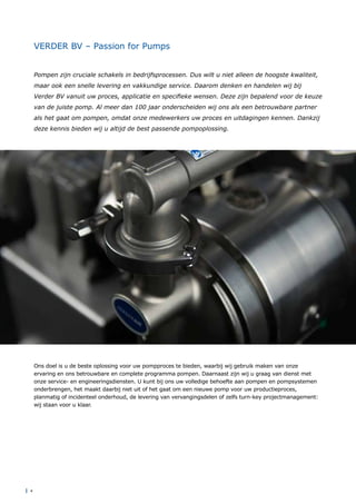 | 4
VERDER BV – Passion for Pumps
Pompen zijn cruciale schakels in bedrijfsprocessen. Dus wilt u niet alleen de hoogste kwaliteit,
maar ook een snelle levering en vakkundige service. Daarom denken en handelen wij bij
Verder BV vanuit uw proces, applicatie en specifieke wensen. Deze zijn bepalend voor de keuze
van de juiste pomp. Al meer dan 100 jaar onderscheiden wij ons als een betrouwbare partner
als het gaat om pompen, omdat onze medewerkers uw proces en uitdagingen kennen. Dankzij
deze kennis bieden wij u altijd de best passende pompoplossing.
Ons doel is u de beste oplossing voor uw pompproces te bieden, waarbij wij gebruik maken van onze
ervaring en ons betrouwbare en complete programma pompen. Daarnaast zijn wij u graag van dienst met
onze service- en engineeringsdiensten. U kunt bij ons uw volledige behoefte aan pompen en pompsystemen
onderbrengen, het maakt daarbij niet uit of het gaat om een nieuwe pomp voor uw productieproces,
planmatig of incidenteel onderhoud, de levering van vervangingsdelen of zelfs turn-key projectmanagement:
wij staan voor u klaar.
 