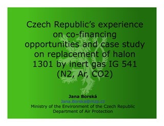 Czech Republic’s experience
      on co-financing
opportunities and case study
  on replacement of halon
  1301 by inert gas IG 541
       (N2, Ar, CO2)

                   Jana Borská
                Jana.Borska@mzp.cz
 Ministry of the Environment of the Czech Republic
            Department of Air Protection
 