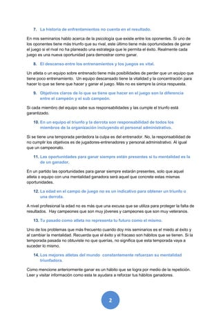 7. La historia de enfrentamientos no cuenta en el resultado.

En mis seminarios hablo acerca de la psicología que existe entre los oponentes. Si uno de
los oponentes tiene más triunfo que su rival, este último tiene más oportunidades de ganar
el juego si el rival no ha planeado una estrategia que le permita el éxito. Realmente cada
juego es una nueva oportunidad para demostrar como ganar.

   8. El descanso entre los entrenamientos y los juegos es vital.

Un atleta o un equipo sobre entrenado tiene más posibilidades de perder que un equipo que
tiene poco entrenamiento. Un equipo descansado tiene la vitalidad y la concentración para
hacer lo que se tiene que hacer y ganar el juego. Más no es siempre la única respuesta.

   9. Objetivos claros de lo que se tiene que hacer en el juego son la diferencia
      entre el campeón y el sub campeón.

Si cada miembro del equipo sabe sus responsabilidades y las cumple el triunfo está
garantizado.

   10. En un equipo el triunfo y la derrota son responsabilidad de todos los
       miembros de la organización incluyendo el personal administrativo.

Si se tiene una temporada perdedora la culpa es del entrenador. No, la responsabilidad de
no cumplir los objetivos es de jugadores-entrenadores y personal administrativo. Al igual
que un campeonato.

   11. Las oportunidades para ganar siempre están presentes si tu mentalidad es la
       de un ganador.

En un partido las oportunidades para ganar siempre estarán presentes, solo que aquel
atleta o equipo con una mentalidad ganadora será aquel que concrete estas mismas
oportunidades.

   12. La edad en el campo de juego no es un indicativo para obtener un triunfo o
       una derrota.

A nivel profesional la edad no es más que una excusa que se utiliza para proteger la falta de
resultados. Hay campeones que son muy jóvenes y campeones que son muy veteranos.

   13. Tu pasado como atleta no representa tu futuro como el mismo.

Uno de los problemas que más frecuento cuando doy mis seminarios es el miedo al éxito y
al cambiar la mentalidad. Recuerda que el éxito y el fracaso son hábitos que se tienen. Si la
temporada pasada no obtuviste no que querías, no significa que esta temporada vaya a
suceder lo mismo.

   14. Los mejores atletas del mundo constantemente refuerzan su mentalidad
       triunfadora.

Como mencione anteriormente ganar es un hábito que se logra por medio de la repetición.
Leer y visitar información como esta te ayudara a reforzar tus hábitos ganadores.




                                              2
 