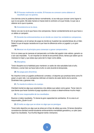 15. El fracaso realmente no existe. El fracaso es conocer como obtener el
       resultado que no quieres.

Una derrota como le podemos llamar normalmente, no es más que conocer como lograr lo
que no se quiere. De esta manera si haces todo lo contrario a lo que hiciste, lo que vas a
obtener es lo que si quieres.

   16. Consistencia es la clave.

Ganar una vez no es lo que hace a los campeones. Ganar constantemente es lo que hace a
un atleta un campeón.

   17. Durante los entrenamientos es en donde se crean los verdaderos campeones.

En el gimnasio y en el campo de juego es donde se muestran las características de un líder.
Saber lo que el equipo necesita es lo que hace la diferencia entre un jugador y un gran
jugador.

   18. Merecer es el principio para comenzar a ganar campeonatos.

Si tú no crees que te mereces el campeonato o el trofeo del jugador más valioso, ganarlo va
a ser casi imposible. Tu sin importar en donde te encuentres ahora, tienes que saber que te
mereces lo mejor y que estas aquí para dar lo mejor como atleta.

   19. Disciplina.

Tener disciplina es la habilidad para mantener un estilo de vida saludable todo el año.
Entrenar y comer bien se hace todo el año no solo durante la temporada.

   20. Se juega para divertirse.

No importa si eres un jugador profesional o amateur, el deporte que practicas tiene como fin
pasar un gran rato. Los campeones disfrutan al máximo de estar dentro de la cancha.
Diviértete más y ganaras más.

   21. Tu mente le ordena a tu cuerpo.

Claridad mental es algo que caracteriza a los atletas que saben como ganar. Tener claro lo
que tienes que hacer durante el juego ayudara a tu cuerpo a desenvolverse mucho mejor.

   22. Tú eres responsable de tus resultados.

Buenos o malos resultados. Tú tienes la gran capacidad de cambiarlos. Si no eres tu el
responsable ¿Quién lo es?

   23. El éxito es algo que se atrae no algo que se persigue.

Tener éxito deportivo es algo que se atrae por el tipo de atleta que eres. Si tienes disciplina-
consistencia-claridad mental-excelente entrenamiento-mentalidad ganadora y un plan para
lograr los resultados. Tus triunfos llegaran tarde o temprano.




                                               3
 