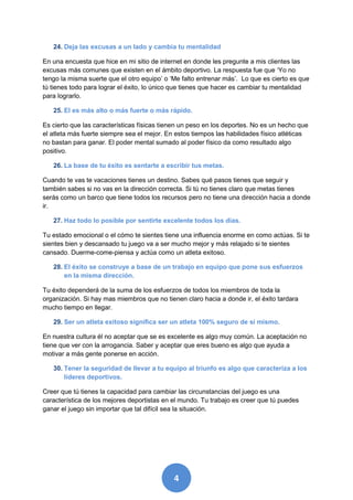 24. Deja las excusas a un lado y cambia tu mentalidad

En una encuesta que hice en mi sitio de internet en donde les pregunte a mis clientes las
excusas más comunes que existen en el ámbito deportivo. La respuesta fue que ‘Yo no
tengo la misma suerte que el otro equipo’ o ‘Me falto entrenar más’. Lo que es cierto es que
tú tienes todo para lograr el éxito, lo único que tienes que hacer es cambiar tu mentalidad
para lograrlo.

   25. El es más alto o más fuerte o más rápido.

Es cierto que las características físicas tienen un peso en los deportes. No es un hecho que
el atleta más fuerte siempre sea el mejor. En estos tiempos las habilidades físico atléticas
no bastan para ganar. El poder mental sumado al poder físico da como resultado algo
positivo.

   26. La base de tu éxito es sentarte a escribir tus metas.

Cuando te vas te vacaciones tienes un destino. Sabes qué pasos tienes que seguir y
también sabes si no vas en la dirección correcta. Si tú no tienes claro que metas tienes
serás como un barco que tiene todos los recursos pero no tiene una dirección hacia a donde
ir.

   27. Haz todo lo posible por sentirte excelente todos los días.

Tu estado emocional o el cómo te sientes tiene una influencia enorme en como actúas. Si te
sientes bien y descansado tu juego va a ser mucho mejor y más relajado si te sientes
cansado. Duerme-come-piensa y actúa como un atleta exitoso.

   28. El éxito se construye a base de un trabajo en equipo que pone sus esfuerzos
       en la misma dirección.

Tu éxito dependerá de la suma de los esfuerzos de todos los miembros de toda la
organización. Si hay mas miembros que no tienen claro hacia a donde ir, el éxito tardara
mucho tiempo en llegar.

   29. Ser un atleta exitoso significa ser un atleta 100% seguro de sí mismo.

En nuestra cultura él no aceptar que se es excelente es algo muy común. La aceptación no
tiene que ver con la arrogancia. Saber y aceptar que eres bueno es algo que ayuda a
motivar a más gente ponerse en acción.

   30. Tener la seguridad de llevar a tu equipo al triunfo es algo que caracteriza a los
       líderes deportivos.

Creer que tú tienes la capacidad para cambiar las circunstancias del juego es una
característica de los mejores deportistas en el mundo. Tu trabajo es creer que tú puedes
ganar el juego sin importar que tal difícil sea la situación.




                                             4
 