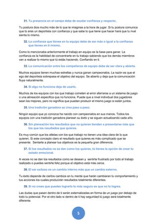 31. Tu presencia en el campo debe de exudar confianza y respecto.

Tu postura dice mucho más de lo que te imaginas a la hora de jugar. Si tu postura comunica
que tú eres un deportista con confianza y que sabe lo que tiene que hacer hará que tu rival
sienta lo mismo.

   32. La confianza que tienes en tu equipo debe de ser más o igual a la confianza
       que tienes en ti mismo.

Como lo mencionaba anteriormente el trabajo en equipo es la base para ganar. La
confianza es la habilidad de concentrarte en tu trabajo sabiendo que los demás miembros
van a realizar lo mismo que tú estás haciendo. Confiando en ti.

   33. La comunicación entre los compañeros de equipo debe de ser clara y abierta.

Muchos equipos tienen muchas estrellas y nunca ganan campeonatos. La razón es que el
ego del deportista sobrepasa el objetivo del equipo. Se abierto y deja que la comunicación
fluya naturalmente.

   34. Si algo no funciona deja de usarlo.

Muchos de los equipos con los que trabajo cometen el error aferrarse a un sistema de juego
o una alineación especifica que no funciona. Puede que a nivel individual dos jugadores
sean los mejores, pero no significa que puedan producir el mismo juego si están juntos.

   35. Una tradición ganadora se crea paso a paso.

Ningún equipo que yo conozca ha nacido con campeonatos en sus manos. Todos los
equipos con una tradición ganadora planean su éxito y se siguen actualizando cada año.

   36. Sin planeación los resultados que no quieres tienden a presentarse más que
       los que los resultados que quieres.

Es muy común que los atletas con los que trabajo no tienen una idea clara de lo que
quieren. Si este concepto claro el resultado que quieres es más complicado que se
presente. Sentarte a planear tus objetivos es la pequeña gran diferencia.

   37. Si los resultados no se dan como los quieres, tú tienes la opción de crear tu
       estado emocional.

A veces no se dan los resultados como se desean y sentirte frustrado por todo el trabajo
realizado o puedes sentirte feliz porque el objetivo está más cerca.

   38. El ser exitoso es un cambio interno más que un cambio externo.

Tu éxito depende de ciertos cambios en tu mente que harán cambiaran tu comportamiento y
tus acciones los cuales producirán resultados totalmente diferentes.

   39. Si no crees que puedes lograrlo lo más seguro es que no lo logres.

Las dudas que pasen dentro de ti serán externalizadas en forma de un juego por debajo de
todo tu potencial. Por el otro lado si dentro de ti hay seguridad tú juego será totalmente
diferente.



                                             5
 