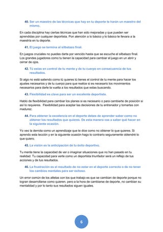 40. Ser un maestro de las técnicas que hay en tu deporte te harán un maestro del
       mismo.

En cada disciplina hay ciertas técnicas que han sido mejoradas y que pueden ser
aprendidas por cualquier deportista. Pon atención a lo básico y lo básico te llevara a la
maestría en tu deporte.

   41. El juego se termina al silbatazo final.

En juegos cruciales no puedes darte por vencido hasta que se escuche el silbatazo final.
Los grandes jugadores como tu tienen la capacidad para cambiar el juego en un abrir y
cerrar de ojos.

   42. Tú estas en control de tu mente y de tu cuerpo en consecuencia de tus
       resultados.

Si algo no está saliendo como tú quieres tú tienes el control de tu mente para hacer los
ajustes necesarios y de tu cuerpo para que realice si es necesario los movimientos
necesarios para darle la vuelta a los resultados que estas buscando.

   43. Flexibilidad es clave para ser un excelente deportista.

Hablo de flexibilidad para cambiar los planes si es necesario o para cambiarte de posición si
así lo requieres. Flexibilidad para aceptar las decisiones de tu entrenador y tomarlas con
madurez.

   44. Para obtener la excelencia en el deporte debes de aprender saber como no
       obtener los resultados que quieres. De esta manera vas a saber qué hacer en
       la siguiente ocasión.

Yo veo la derrota como un aprendizaje que te dice como no obtener lo que quieres. Si
aprendo esta lección y en la siguiente ocasión hago lo contrario seguramente obtendré lo
que quiero.

   45. La visión es la anticipación de tu éxito deportivo.

Tu mente tiene la capacidad de ver o imaginar situaciones que no han pasado en tu
realidad. Tu capacidad para verte como un deportista triunfador será un reflejo de tus
acciones y de tus resultados.

   46. La frustración es el resultado de no estar en el deporte correcto o de no tener
       los cambios mentales para ser exitoso.

Un error común de los atletas con los que trabajo es que se cambian de deporte porque no
logran desarrollarse como quieren, pero a la hora de cambiarse de deporte, no cambian su
mentalidad y por lo tanto sus resultados siguen iguales.




                                              6
 