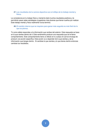47. Los resultados de tu carrera deportiva son el reflejo de tu trabajo mental y
       físico.

La consistencia en tu trabajo físico y mental te dará muchos resultados positivos y te
permitirán pasar estas estrategias a jugadores más jóvenes que tienen sueños por realizar.
Este trabajo mental y físico realmente nunca termina.

   48. El cambio interno que se requiere para ganar más seguido es más fácil de lo
       que se piensa.

Tú como atleta respondes a la información que recibes del exterior. Esta respuesta se basa
en lo que sientes dentro de ti. Este sentimiento produce una respuesta que se le llama
comportamiento. Este comportamiento tiene un efecto en tu cuerpo el cual se encarga de
producir una acción específica. Esta acción va a depender de lo que sientas y de la
información que tengas dentro. Si cambias lo que sientes y lo que tienes dentro entonces
cambias tus resultados.




                                            7
 