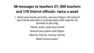 48 messages to teachers 27, 000 teachers
and 178 District officials- twice a week
1. Wash your hands correctly; rub your fingers, the back of
your hands and nails in running water with soap for 20
seconds as you sing,
"Wash, wash, wash your hands
Around your palms and fingers
Merrily, merrily, merrily, merrily
Wash Corona away"
 