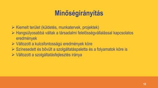 Minőségirányítás
 Kiemelt terület (küldetés, munkatervek, projektek)
 Hangsúlyosabbá váltak a társadalmi felelősségvállalással kapcsolatos
eredmények
 Változott a kulcsfontosságú eredmények köre
 Színesedett és bővült a szolgáltatáspaletta és a folyamatok köre is
 Változott a szolgáltatásfejlesztés iránya
12
 