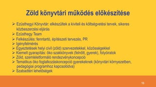 Zöld könyvtári működés előkészítése
 Ezüsthegyi Könyvtár: elkészültek a kiviteli és költségvetési tervek, sikeres
közbeszerzési eljárás
 Ezüsthegy Team
 Felkészülés: fenntartó, építészeti tervezés, PR
 Igényfelmérés
 Egyeztetések helyi civil (zöld) szervezetekkel, közösségekkel
 Kiemelt gyarapítás: öko szakkönyvek (felnőtt, gyerek), folyóiratok
 Zöld, szemléletformáló rendezvénykoncepció
 Tematikus öko foglalkozáskoncepció gyerekeknek (könyvtári környezetben,
pedagógiai programhoz kapcsolódva)
 Szabadtéri lehetőségek
13
 