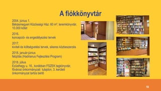 A fiókkönyvtár
2004. június 1.
Békásmegyeri Közösségi Ház: 60 m², teremkönyvtár,
10.000 kötet
2016.
koncepció- és engedélyezési tervek
2017.
kiviteli és költségvetési tervek, sikeres közbeszerzés
2018. január-június
felújítás (Hadrianus Fejlesztési Program)
2018. július
Ezüsthegy u. 16., korábban FSZEK tagkönyvtár,
fővárosi önkormányzati tulajdon, 3. kerületi
önkormányzat tartós bérlő
18
 
