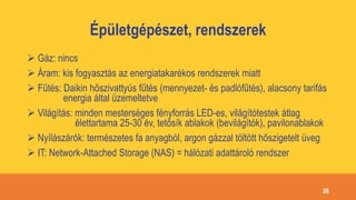 Épületgépészet, rendszerek
 Gáz: nincs
 Áram: kis fogyasztás az energiatakarékos rendszerek miatt
 Fűtés: Daikin hőszivattyús fűtés (mennyezet- és padlófűtés), alacsony tarifás
energia által üzemeltetve
 Világítás: minden mesterséges fényforrás LED-es, világítótestek átlag
élettartama 25-30 év, tetősík ablakok (bevilágítók), pavilonablakok
 Nyílászárók: természetes fa anyagból, argon gázzal töltött hőszigetelt üveg
 IT: Network-Attached Storage (NAS) = hálózati adattároló rendszer
26
 