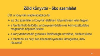Zöld könyvtár - öko szemlélet
Cél: a könyvtári alapfeladatokon túl
 az öko szemlélet a könyvtár életében folyamatosan jelen legyen
 a fenntartható fejlődés, a környezetvédelem és környezettudatos
magatartás népszerűsítése
 a könyvtárhasználó gyerekek felelősségre nevelése, érzékenyítése
 a fenntartói és helyi öko kezdeményezések támogatása, aktív
részvétel
29
 