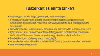 Fűszerkert és minta tankert
 Magaságyás: fűszer- és gyógynövények, haszonnövények.
 Fontos szerep a nevelési, oktatási intézményekből hozzánk látogató gyerekek
ismereteinek fejlesztésében, valamint a környezetvédelemre és a felelősségtudatra
nevelésében.
 Könyvtárbemutató, tematikus (öko) foglalkozások, zöld könyvtári rendezvények része.
 Igény esetén: a két haszonnövény-tankertet ingyenesen rendelkezésre bocsátjuk a
tanév teljes időtartamára óvodai csoportok vagy iskolai osztályok számára.
 Mindkét kerttípust közösségi alapon működtetjük.
 A mintakertek vetési időszaktól a betakarítási időszakig (március – október) elérhetők.
 A terményeket felhasználjuk.
36
 