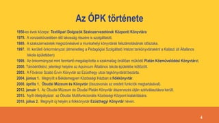 Az ÓPK története
1950-es évek közepe: Textilipari Dolgozók Szakszervezetének Központi Könyvtára
1979. A vonzáskörzetében élő lakosság részére is szolgáltatott.
1989. A szakszervezetek megszűnésével a munkahelyi könyvtárak felszámolásának időszaka.
1997. III. kerületi önkormányzat (átmenetileg a Pedagógiai Szolgáltató Intézet tankönyvtáraként a Kalászi úti Általános
Iskola épületében)
1999. Az önkormányzat mint fenntartó megalapította a szakmailag önállóan működő Platán Közművelődési Könyvtárat.
2000. Társbérlőként, jelenlegi helyére az Aquincum Általános Iskola épületébe költözött.
2003. A Fővárosi Szabó Ervin Könyvtár az Ezüsthegy utcai tagkönyvtárát bezárta.
2004. június 1. Megnyílt a Békásmegyeri Közösségi Házban a fiókkönyvtár.
2008. április 1. Óbudai Múzeum és Könyvtár (összevonás az eredeti funkciók megtartásával).
2012. január 1. Az Óbudai Múzeum és Óbudai Platán Könyvtár átszervezés útján szétválasztásra került.
2015. Nyílt ötletpályázat az Óbudai Multifunkcionális Közösségi Központ kialakítására.
2018. július 2. Megnyílt új helyén a fiókkönyvtár Ezüsthegyi Könyvtár néven.
4
 