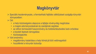 Magkönyvtár
 Speciális kezdeményezés, a fenntartható fejlődés célkitűzéseit szolgálja könyvtári
környezetben.
 Cél:
• a helyi közösségekre alapozva a tájfajta növényvilág megőrzése
• a magok adományozásának és cseréjének segítése
• az otthon termesztett haszonnövény és hobbikertészkedési kedv erősítése
• a kezdeti lépések támogatása
• közösségépítés
 Várt eredmény:
• magállomány kialakítása a helyi klímát jól tűrő vetőmagokból
• hozzáférést a könyvtár biztosítja
41
 