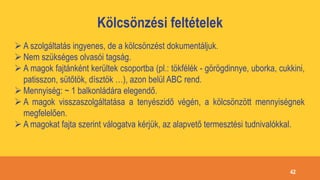 Kölcsönzési feltételek
 A szolgáltatás ingyenes, de a kölcsönzést dokumentáljuk.
 Nem szükséges olvasói tagság.
 A magok fajtánként kerültek csoportba (pl.: tökfélék - görögdinnye, uborka, cukkini,
patisszon, sütőtök, dísztök …), azon belül ABC rend.
 Mennyiség: ~ 1 balkonládára elegendő.
 A magok visszaszolgáltatása a tenyészidő végén, a kölcsönzött mennyiségnek
megfelelően.
 A magokat fajta szerint válogatva kérjük, az alapvető termesztési tudnivalókkal.
42
 