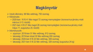 Magkönyvtár
 Induló állomány: 88 féle vetőmag, 750 csomag
 Kölcsönzés:
• 2020-ban: 16 fő 41 féle magot 72 csomag mennyiségben (koronavírus-járvány miatt
március 2-13. között)
• 2021-ben: 6 fő 21 féle magot 26 csomag mennyiségben (koronavírus-járvány miatt
május 11.-augusztus 25. között)
 Adományozók:
• szponzor: 2019-ben 51 féle vetőmag, 612 csomag
• lakosság: 2019-ben közel 30 féle vetőmag 200 csomag
• lakosság: 2020-ban 9 fő 24 féle vetőmag, 308 csomag
• lakosság: 2021-ben 5 fő 22 féle vetőmag, 328 csomag (augusztus 24-ig)
46
 