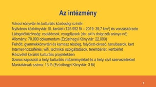 Az intézmény
Városi könyvtár és kulturális közösségi színtér
Nyilvános közkönyvtár: III. kerület (125.992 fő – 2019; 39,7 km2) és vonzáskörzete
Látogatóközönség: családosok, nyugdíjasok (de: aktív dolgozók aránya nő)
Állomány: 70.000 dokumentum (Ezüsthegyi Könyvtár: 22.000)
Felnőtt, gyermekkönyvtári és kamasz részleg, folyóirat-olvasó, tanulósarok, kert
Internet-hozzáférés, wifi, technikai szolgáltatások, terembérlet, kertbérlet
Részvétel kerületi kulturális projektekben
Szoros kapcsolat a helyi kulturális intézményekkel és a helyi civil szervezetekkel
Munkatársak száma: 13 fő (Ezüsthegyi Könyvtár: 3 fő)
5
 
