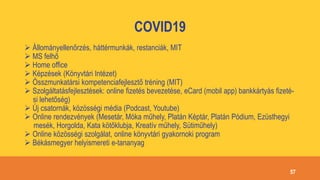 COVID19
 Állományellenőrzés, háttérmunkák, restanciák, MIT
 MS felhő
 Home office
 Képzések (Könyvtári Intézet)
 Összmunkatársi kompetenciafejlesztő tréning (MIT)
 Szolgáltatásfejlesztések: online fizetés bevezetése, eCard (mobil app) bankkártyás fizeté-
si lehetőség)
 Új csatornák, közösségi média (Podcast, Youtube)
 Online rendezvények (Mesetár, Móka műhely, Platán Képtár, Platán Pódium, Ezüsthegyi
mesék, Horgolda, Kata kötőklubja, Kreatív műhely, Sütiműhely)
 Online közösségi szolgálat, online könyvtári gyakornoki program
 Békásmegyer helyismereti e-tananyag
57
 