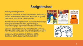 Szolgáltatások
Közkönyvtári szolgáltatások
Programok: kiállítások; irodalmi, helytörténeti, évfordulóhoz
köthető, ismeretterjesztő előadások; kézműves programok;
bábszínház; játszóházak; koncert (Advent)
Könyvtárhasználati foglalkozások: Sün Tóbiás könyvtára (a
drámajáték eszközeit használó, egymásra épülő
könyvtárpedagógiai foglalkozássorozat óvodásoknak)
Speciális szolgáltatások: Könyvet Házhoz (2007), Óbudai
KönyvMegállók (2012), zöld könyvtári szolgáltatások (2018)
Mozgókönyvtári szolgáltatások: Bibliocikli (2012),
Betűfaloda (2016), Ezüsthegyi Felfedező (2018)
6
 