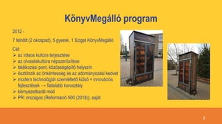 KönyvMegálló program
2012 -
7 felnőtt (2 okospad), 5 gyerek, 1 Sziget KönyvMegálló
Cél:
 az írásos kultúra terjesztése
 az olvasáskultúra népszerűsítése
 találkozási pont, közösségépítő helyszín
 ösztönzik az önkéntesség és az adományozási kedvet
 modern technológiát szemléltető külső + innovációs
fejlesztések → fiatalabb korosztály
 környezetbarát mód
 PR: országos (Reformáció 500 (2018)), saját
7
 