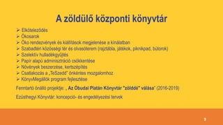 A zöldülő központi könyvtár
 Elköteleződés
 Ökosarok
 Öko rendezvények és kiállítások megjelenése a kínálatban
 Szabadtéri közösségi tér és olvasóterem (rajztábla, játékok, piknikpad, bútorok)
 Szelektív hulladékgyűjtés
 Papír alapú adminisztráció csökkentése
 Növények beszerzése, kertszépítés
 Csatlakozás a „TeSzedd” önkéntes mozgalomhoz
 KönyvMegállók program fejlesztése
Fenntartó önálló projektje: „ Az Óbudai Platán Könyvtár "zölddé" válása” (2016-2019)
Ezüsthegyi Könyvtár: koncepció- és engedélyezési tervek
9
 