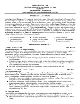 CLINTON HAMILTON
9319 South Ainsworth Avenue, Tacoma, WA 98444
580.574.4008
clinton.hamilton1234@gmail.com
https://www.linkedin.com/in/clinton-hamilton-73230724
PROFESSIONAL SUMMARY
Senior Operations Manager and Veteran ofthe United States Army with an active Secret Security Clearance offering
20+ years of proven experience in developing teams of personnel while delivering analysis, training, planning and
intelligence support to achieve organizational success in high-pressure military and government settings and situations.
Most recently, coordinated full-scale artillery fire operations to support efforts asa Fire Support ManageratICorps. Led
teams of up to 98 personnel while developing analysis reports, implementing directives and maintaining training programs
and accounting for high-value assets as a Field Artillery Supervisor. High-level performer who supported full-scale
foreign operations in countries including South Korea, Germany and Iraq while earning (Meritorious Service Medal) in
recognition of outstanding leadership and performance. Career is supported by the current pursuit of a Bachelor’s Degree
in Homeland Security from the American Military University and the successful completion of advanced military
training and leadership courses. Core competencies include:
 Leadership/Management  Technical Maintenance  Human Resources
 Accounting/Finance
 Data Analysis/Admin
 Training and Development
 Policy Implementation
 Organization/Communication
 Transportation/Logistics
PROFESSIONAL EXPERIENCE
I CORPS – Fort Lewis, WA 2014 – Present
Operations/Intelligence Fire Support Manager
Planned, coordinated, integrated and synchronized the resources and assets necessary for the assessment and employment
of artillery fire in support of classified government and military efforts. Synchronized the efforts of multiple
representatives from the United States Military, government agencies, multinational components, Special Operations
Forces,and naval surface operatives.
 Participated in 15 critical assessments including damage evaluation, fire effectiveness and further
recommendations
 Utilized government databases including Advanced Field Artillery Tactical Data System, Joint Automated Deep
Operations Coordination System to maintain classified records on government personnel, equipment and assets
while ensuring daily connectivity and classification
 Personally safeguarded classified government equipment and assets valued in excess of $2.3M
UNITED STATES ARMY – Various Locations 1995 – 2014
Field Artillery Supervisor
Oversaw teams of up to 98 personnel while supervising and coordinating the activities of personnel engaged in artillery
fire and target acquisition. Monitored and trained personnel in technical assignments such as the operation of field
artillery, radar equipment and survey equipment while ensuring and verifying proficiency.
 Prepared two field orders, training assessments,status reports and intelligence briefings which were relied upon
throughout all levels of leadership for operational proficiency
 Researched,analyzed and ensured compliance with DoD, Federal and State laws, directives and procedures
concerning the coordination and implementation of target acquisition and firing operations
 Maintained seven training programs, administrative matters,and communication activities, providing tactical and
technical guidance to subordinates, and professional support to lower and higher grade personnel in the
accomplishment of their duties
Fire Support Manager
Planned, briefed and conducted artillery fire missions while simultaneously conducting intelligence activities such as
target evaluation/processing to support artillery fire processing activities, maneuvers and upper leadership efforts.
 Operated,maintained and safeguarded critical government radio and digital equipment valued in excess of $2.3
million.
 