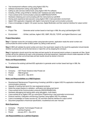 • Test development software coding using Agilent VEE Pro
• Software development coding using Agilent VEE
• Calling by web services method tools using Agilent VEE Pro software
• Creating .dll files using C#.Net to interface with Teststand and other Software
• I have worked at the Communication protocols (GBIP/RS232/TCP/IP)
• Hardware initializing and communicating with the instruments by LabVIEW
• Having work experience test execution using Agilent VEE in test automation environment
• Agilent VEE application integrated with Agilent instruments through communication protocols
• I have a knowledge on Agilent AC power sources, Digital Multimeter and their external interface for output control
Project:
• Project Title : Generate serial number based on test logs in XML file using LabView/Agilent VEE
• Environment : C#.Net, LabView, Agilent VEE, GBIP, RS-232, TCP/IP, and Agilent Electronic Load
Project Description:
Step 1: Operator scans the unit serial number using barcode scanner, application reads the serial number and
communicate the serial number to MES system by calling a web service.
Step 2: MES will validate the serial number and return the result back, based on the result the application should decide
whether to process the unit at the test device or reject the unit by stopping the conveyor.
Step 3: Application should record the test data and test results for all scanned serial numbers in separate xml files. Serial
number will be the reference for each units processing at the test equipment. Application should create separate xml files
for every serial number and all test data and test results should be stored in this xml.
Roles and Responsibilities:
• To enhance the existing LabView/VEE application to generate serial number based test logs in XML file.
Work Experience:
• Company : CET Power Solutions India Private Ltd
• Position : R&D Engineer
• Period : Dec 2013 – Mar 2014
Roles and Responsibilities as a R&D Engineer:
• Development/ Maintenance/ Programming of existing LabVIEW or Agilent VEE Pro application interfaced with
communication protocols
• Upgrade of existing test bench for new engineered products
• Assist the project leaders to validation, verification and debug test bench
• I have worked at the Communication protocols (RS232/RS485/CAN)
• Hardware debugging and testing skills using debuggers, multi-meters
• I have worked as an Agilent VEE pro automotive Programming in test automation environment
• Protocol machine, Calibration and Burning Chamber using Agilent VEE Pro software
• I have a knowledge on Power sources AC, DC and their external interface for output control
• Document preparation of technical specification, troubleshoot and user manuals
Work Experience:
• Company : Prophetic Technologies Private Ltd
• Position : LabView Engineer
• Period : January 2011 – Nov 2013
Job Responsibilities as a LabView Engineer:
 