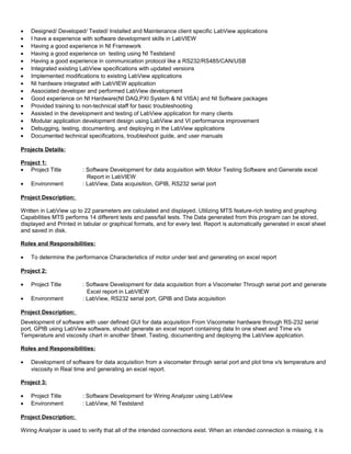 • Designed/ Developed/ Tested/ Installed and Maintenance client specific LabView applications
• I have a experience with software development skills in LabVIEW
• Having a good experience in NI Framework
• Having a good experience on testing using NI Teststand
• Having a good experience in communication protocol like a RS232/RS485/CAN/USB
• Integrated existing LabView specifications with updated versions
• Implemented modifications to existing LabView applications
• NI hardware integrated with LabVIEW application
• Associated developer and performed LabView development
• Good experience on NI Hardware(NI DAQ,PXI System & NI VISA) and NI Software packages
• Provided training to non-technical staff for basic troubleshooting
• Assisted in the development and testing of LabView application for many clients
• Modular application development design using LabView and VI performance improvement
• Debugging, testing, documenting, and deploying in the LabView applications
• Documented technical specifications, troubleshoot guide, and user manuals
Projects Details:
Project 1:
• Project Title : Software Development for data acquisition with Motor Testing Software and Generate excel
Report in LabVIEW
• Environment : LabView, Data acquisition, GPIB, RS232 serial port
Project Description:
Written in LabView up to 22 parameters are calculated and displayed. Utilizing MTS feature-rich testing and graphing
Capabilities MTS performs 14 different tests and pass/fail tests. The Data generated from this program can be stored,
displayed and Printed in tabular or graphical formats, and for every test. Report is automatically generated in excel sheet
and saved in disk.
Roles and Responsibilities:
• To determine the performance Characteristics of motor under test and generating on excel report
Project 2:
• Project Title : Software Development for data acquisition from a Viscometer Through serial port and generate
Excel report in LabVIEW
• Environment : LabView, RS232 serial port, GPIB and Data acquisition
Project Description:
Development of software with user defined GUI for data acquisition From Viscometer hardware through RS-232 serial
port, GPIB using LabView software, should generate an excel report containing data In one sheet and Time v/s
Temperature and viscosity chart in another Sheet. Testing, documenting and deploying the LabView application.
Roles and Responsibilities:
• Development of software for data acquisition from a viscometer through serial port and plot time v/s temperature and
viscosity in Real time and generating an excel report.
Project 3:
• Project Title : Software Development for Wiring Analyzer using LabView
• Environment : LabView, NI Teststand
Project Description:
Wiring Analyzer is used to verify that all of the intended connections exist. When an intended connection is missing, it is
 