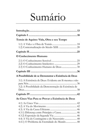 Sumário
Introdução...................................................................13
Capítulo I ....................................................................18
Tomás de Aquino: Vida, Obra e seu Tempo
1.1) A Vida e a Obra de Tomás.........................................18
1.2) Contextualização do Século XIII. .............................20
Capítulo II...................................................................25
O Conhecimento Humano
2.1) O Conhecimento Sensível..........................................25
2.2) O Conhecimento Intelectivo .....................................29
2.3) O Conhecimento Humano de Deus.........................30
Capítulo III .................................................................36
A Possibilidade de se Demonstrar a Existência de Deus
3.1) A Existência de Deus: Evidente em Si mesma e não
para Nós................................................................................36
3.2) A Possibilidade da Demonstração da Existência de
Deus.......................................................................................38
Capítulo IV..................................................................42
As Cinco Vias Para se Provar a Existência de Deus
4.1) As Cinco Vias...............................................................42
4.2) A Via do Movimento ..................................................42
4.3) A Via da Causa Eficiente............................................46
4.3.1) Diferença entre Princípio e Causa..........................46
4.3.2) Exposição da Segunda Via ......................................46
4.4) A Via do Contingente e do Necessário ....................48
4.4.1) O Problema da Eternidade do Mundo..................48
 