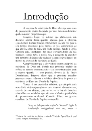Introdução
A questão da existência de Deus abrange uma área
do pensamento muito discutida, por isso devemos delimitar
qual é o nosso propósito aqui.
Diversos foram os autores que elaboraram um
discurso acerca dessa questão clássica para a filosofia.
Escolhemos Tomás porque entendemos que ele foi, para o
seu tempo, inovador, pelo menos se nos lembrarmos de
que ele foi, antes de mais, um frade católico. Sendo a Igreja
Católica uma instituição das mais conservadoras da sua
tradição, Tomás teve, a nosso ver, a coragem de escolher
um caminho diferente da tradição1
à qual estava ligado, ao
menos na questão da existência de Deus.
Cumpre notar que o que vamos acurar a respeito da
existência de Deus em Tomás não pretende excluir ou
refutar os autores que tomaram — ao se confrontarem com
a mesma questão — uma posição diversa da do Frade
Dominicano. Importa dizer que o presente trabalho
pretende apenas afirmar a validade filosófica da prova da
existência de Deus em Tomás de Aquino.
Tomás é um pensador criativo, que propôs uma
nova linha de interpretação — uma maneira alternativa —,
através de sua síntese, para se ler — à luz da doutrina
aristotélica — verdades que são um autêntico patrimônio
do pensamento ocidental. Cornelio Fabro — grande
estudioso de Tomás de Aquino — nos diz:
“Hay en todo pensador original o “esencial” (según la
terminologia heideggeriana) una luz nueva e
1Trata-se da tradição teológica e não da Tradição Apostólica, à qual
Tomás sempre permaneceu fiel.
 